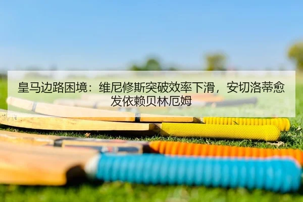 皇马边路困境：维尼修斯突破效率下滑，安切洛蒂愈发依赖贝林厄姆